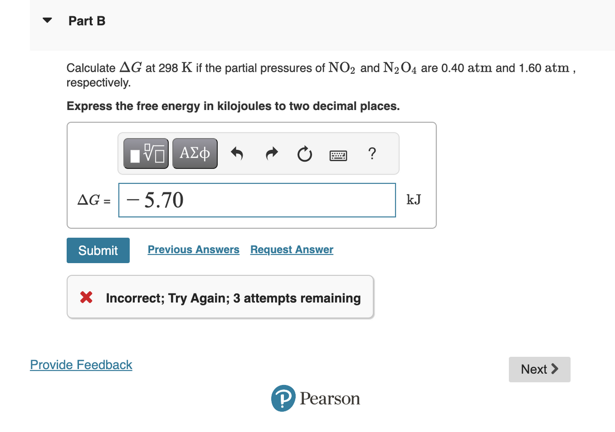Part B
Calculate AG at 298 K if the partial pressures of NO2 and N₂O4 are 0.40 atm and 1.60 atm,
respectively.
Express the free energy in kilojoules to two decimal places.
AG = -5.70
Submit
VE ΑΣΦ
Provide Feedback
Previous Answers Request Answer
X Incorrect; Try Again; 3 attempts remaining
P Pearson
?
kJ
Next >