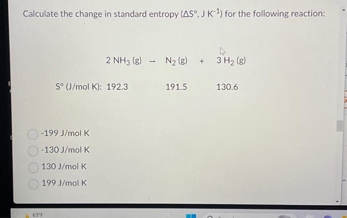 E
Calculate the change in standard entropy (AS°, J K-¹) for the following reaction:
-199 J/mol K
-130 J/mol K
130 J/mol K
199 J/mol K
63°F
2 NH3 (8) N₂ (8) + 3 H₂ (g)
S° (J/mol K): 192.3
191.5
130.6
LiKL