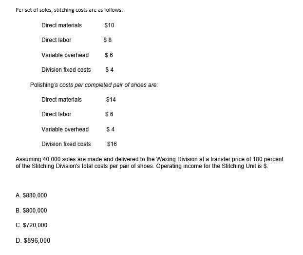 Per set of soles, stitching costs are as follows:
Direct materials
Direct labor
Variable overhead
$6
Division fixed costs $4
Polishing's costs per completed pair of shoes are:
Direct materials
Direct labor
Variable overhead
Division fixed costs
$10
A. $880,000
B. $800,000
C. $720,000
D. $896,000
$8
$14
$6
Assuming 40,000 soles are made and delivered to the Waxing Division at a transfer price of 180 percent
of the Stitching Division's total costs per pair of shoes. Operating income for the Stitching Unit is $.
$4
$16