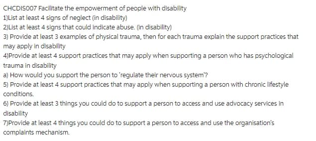 CHCDIS007 Facilitate the empowerment of people with disability
1)List at least 4 signs of neglect (in disability)
2)List at least 4 signs that could indicate abuse. (in disability)
3) Provide at least 3 examples of physical trauma, then for each trauma explain the support practices that
may apply in disability
4)Provide at least 4 support practices that may apply when supporting a person who has psychological
trauma in disability
a) How would you support the person to 'regulate their nervous system'?
5) Provide at least 4 support practices that may apply when supporting a person with chronic lifestyle
conditions.
6) Provide at least 3 things you could do to support a person to access and use advocacy services in
disability
7)Provide at least 4 things you could do to support a person to access and use the organisation's
complaints mechanism.