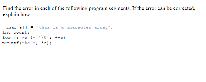 Find the eror in each of the following program segments. If the error can be corrected,
explain how.
char s[] = "this is a character array";
int count;
for (; *s != '\0'; ++s)
printf("&c ", *s);
