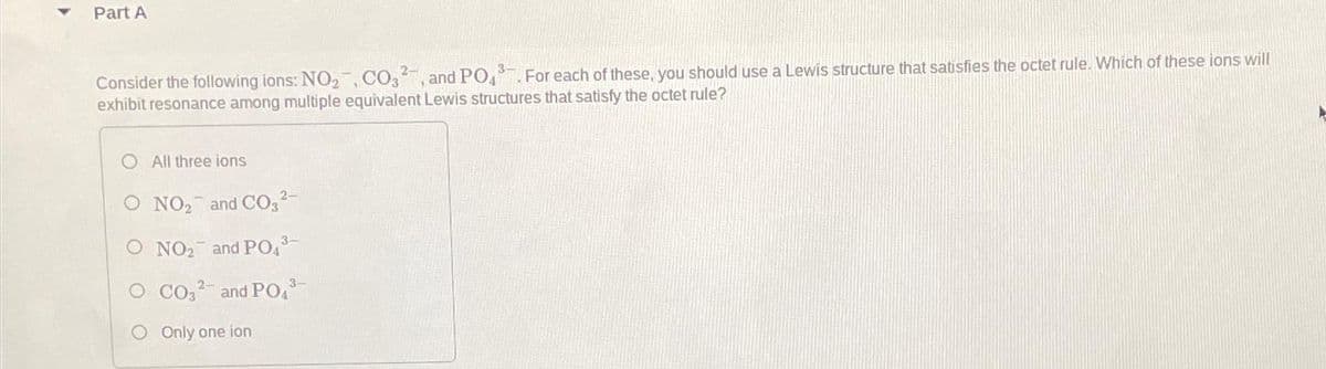 Part A
Consider the following ions: NO₂, CO3², and PO43 For each of these, you should use a Lewis structure that satisfies the octet rule. Which of these ions will
exhibit resonance among multiple equivalent Lewis structures that satisfy the octet rule?
All three ions
O NO₂ and CO3²-
O NO₂ and PO4³-
3-
CO32- and PO4³-
O Only one ion