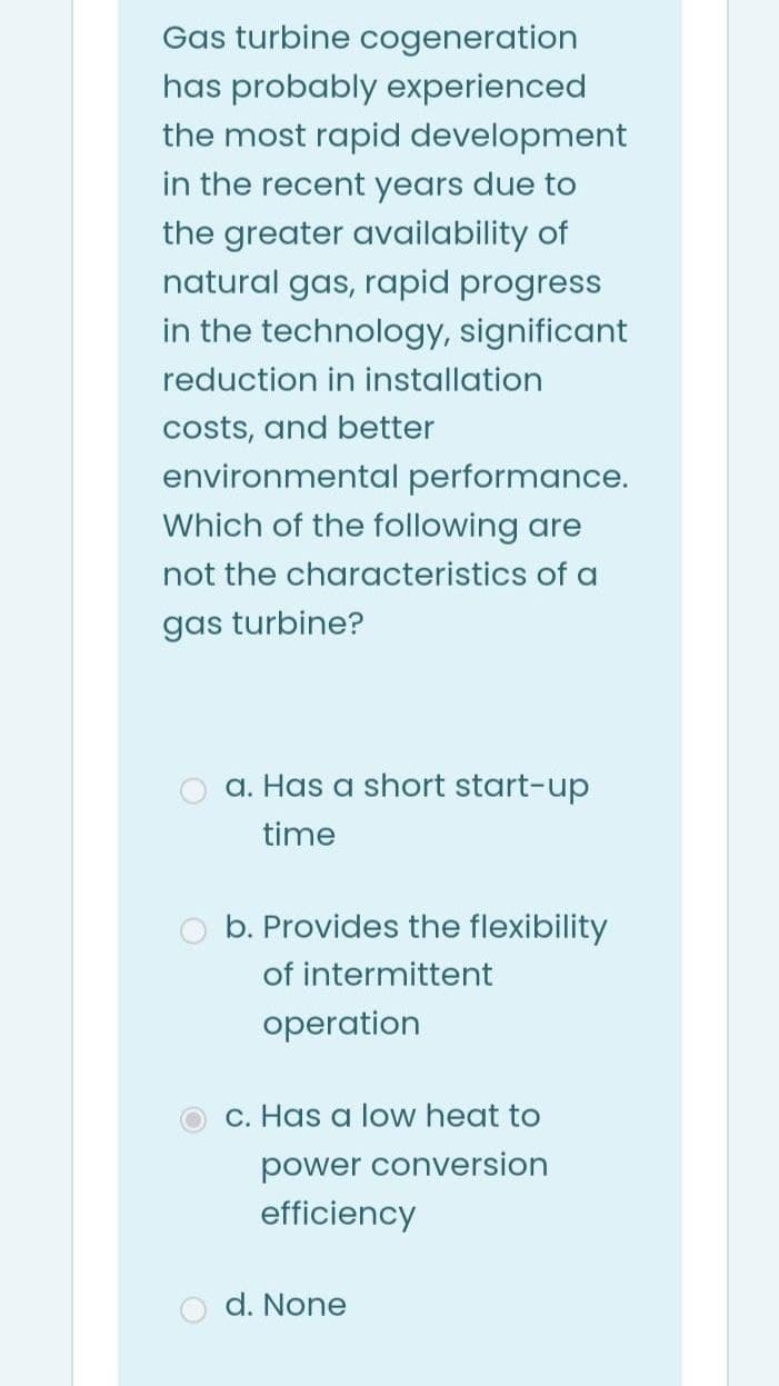 Gas turbine cogeneration
has probably experienced
the most rapid development
in the recent years due to
the greater availability of
natural gas, rapid progress
in the technology, significant
reduction in installation
costs, and better
environmental performance.
Which of the following are
not the characteristics of a
gas turbine?
a. Has a short start-up
time
O b. Provides the flexibility
of intermittent
operation
c. Has a low heat to
power conversion
efficiency
d. None
