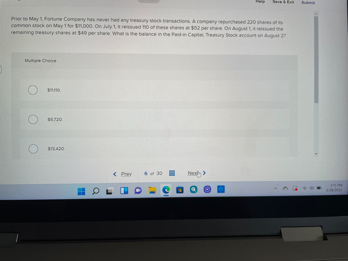 Help
Save & Exit
Submit
Prior to May 1, Fortune Company has never had any treasury stock transactions. A company repurchased 220 shares of its
common stock on May 1 for $11,000. On July 1, it reissued 110 of these shares at $52 per share. On August 1, it reissued the
remaining treasury shares at $49 per share. What is the balance in the Paid-in Capital, Treasury Stock account on August 2?
Multiple Choice
$11,110.
$5,720.
$13,420.
< Prev
6 of 30
Next >
2:15 PM
3/28/2022
