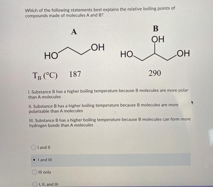 Which of the following statements best explains the relative boiling points of
compounds made of molecules A and B?
I and II
A
I and III
HO
TB (°C)
1. Substance B has a higher boiling temperature because B molecules are more polar
than A molecules
Ill only
OH
187
I, II, and III
HO
B
OH
II. Substance B has a higher boiling temperature because B molecules are more
polarizable than A molecules
III. Substance B has a higher boiling temperature because B molecules can form more
hydrogen bonds than A molecules
LOH
290