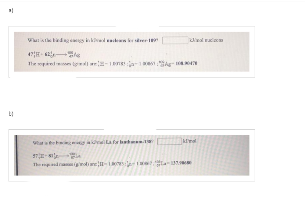 a)
b)
What is the binding energy in kJ/mol nucleons for silver-109?
47 H+62 n ¹9 Ag
The required masses (g/mol) are: H= 1.00783;n=1.00867;109Ag-108.90470
What is the binding energy in kJ/mol La for lanthanum-138?
kJ/mol nucleons
kJ/mol
57 H+81n-La
The required masses (g/mol) are: H-1.00783;n-1.0086757La-137.90680