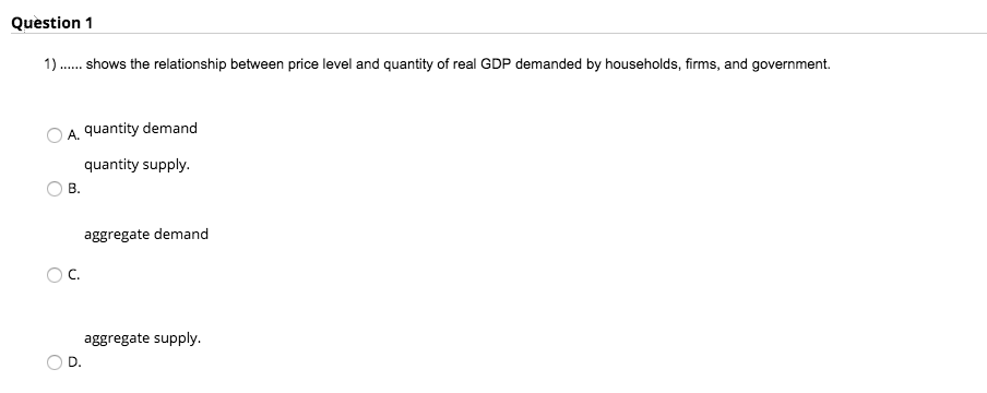 Question 1
1) ...... shows the relationship between price level and quantity of real GDP demanded by households, firms, and government.
A quantity demand
quantity supply.
B.
C.
D.
aggregate demand
aggregate supply.