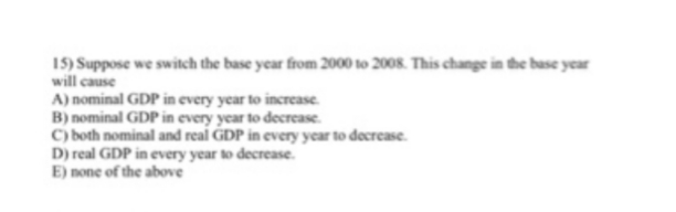 15) Suppose we switch the base year from 2000 to 2008. This change in the base year
will cause
A) nominal GDP in every year to increase.
B) nominal GDP in every year to decrease.
C) both nominal and real GDP in every year to decrease.
D) real GDP in every year to decrease.
E) none of the above