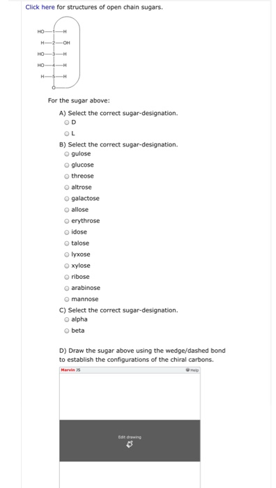 Click here for structures of open chain sugars.
HO-
-H
H-2- -OH
HO- -3-H
HO- 4-H
H-S-H
ó
For the sugar above:
A) Select the correct sugar-designation.
OD
OL
B) Select the correct sugar-designation.
Ⓒ gulose
Ⓒ glucose
threose
O altrose
O galactose
Ⓒallose
O erythrose
Ⓒidose
O talose
Ⓒ lyxose
O xylose
O ribose
Ⓒarabinose
Omannose
C) Select the correct sugar-designation.
O alpha
Obeta
D) Draw the sugar above using the wedge/dashed bond
to establish the configurations of the chiral carbons.
Marvin S
Edit drawing
4
Help