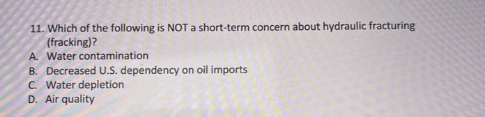 11. Which of the following is NOT a short-term concern about hydraulic fracturing
(fracking)?
A. Water contamination
B. Decreased U.S. dependency on oil imports
C. Water depletion
D. Air quality