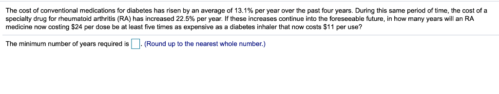 The cost of conventional medications for diabetes has risen by an average of 13.1% per year over the past four years. During this same period of time, the cost of a
specialty drug for rheumatoid arthritis (RA) has increased 22.5% per year. If these increases continue into the foreseeable future, in how many years will an RA
medicine now costing $24 per dose be at least five times as expensive as a diabetes inhaler that now costs $11 per use?
The minimum number of years required is
(Round up to the nearest whole number.)