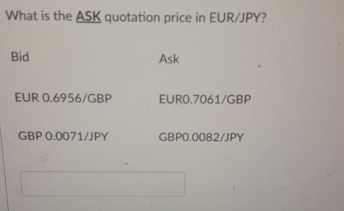 What is the ASK quotation price in EUR/JPY?
Bid
EUR 0.6956/GBP
GBP 0.0071/JPY
Ask
EURO.7061/GBP
GBP0.0082/JPY