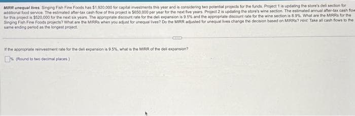 MIRR unequal lives Singing Fish Fine Foods has $1,920,000 for capital investments this year and is considering two potential projects for the funds. Project 1 is updating the store's deli section for
addisional food service. The estimated after-tax cash flow of this project is $650,000 per year for the next five years. Project 2 is updating the store's wine section. The estimated annual after-tax cash flow
for this project is $520,000 for the next six years. The appropriate discount rate for the deli expansion is 9.5% and the appropriate discount rate for the wine section is 8.9%. What are the MIRRs for the
Singing Fish Fine Foods projects? What are the MIRRS when you adjust for unequal lives? Do the MIRR adjusted for unequal lives change the decision based on MIRRs? Hint: Take all cash flows to the
same ending period as the longest project.
CHE
If the appropriate reinvestment rate for the dell expansion is 9.5%, what is the MIRR of the deli expansion?
% (Round to two decimal places)