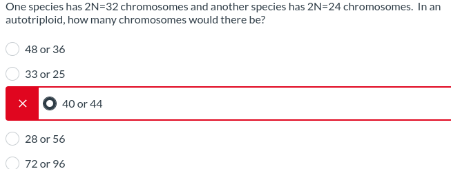 One species has 2N=32 chromosomes and another species has 2N=24 chromosomes. In an
autotriploid, how many chromosomes would there be?
48 or 36
33 or 25
X 40 or 44
28 or 56
72 or 96