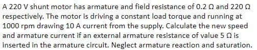 A 220 V shunt motor has armature and field resistance of 0.2 2 and 220
respectively. The motor is driving a constant load torque and running at
1000 rpm drawing 10 A current from the supply. Calculate the new speed
and armature current if an external armature resistance of value 5 Q is
inserted in the armature circuit. Neglect armature reaction and saturation.