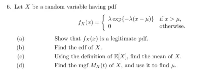 6. Let X be a random variable having pdf
fx (x) = {
(a)
(b)
(c)
(d)
A exp{-X(x-μ)}
0
Show that fx(x) is a legitimate pdf.
Find the cdf of X.
if x > μ,
otherwise.
Using the definition of E[X], find the mean of X.
Find the mgf Mx (t) of X, and use it to find u.