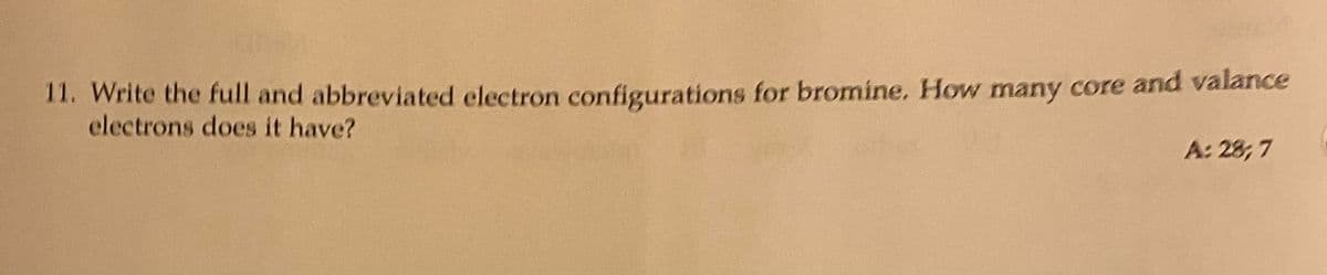 11. Write the full and abbreviated electron configurations for bromine. How many core and valance
electrons does it have?
A: 28; 7