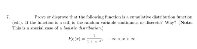 7.
Prove or disprove that the following function is a cumulative distribution function
(cdf). If the function is a cdf, is the random variable continuous or discrete? Why? (Note:
This is a special case of a logistic distribution.)
Fx(x)=
1
1+ e-z
-∞<<∞.