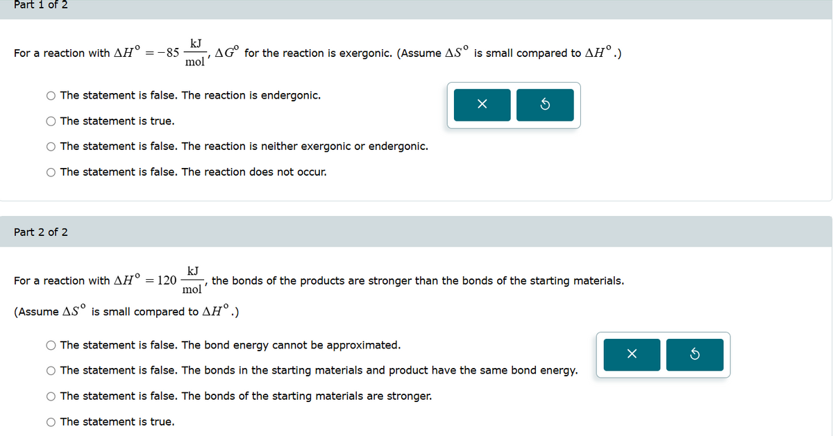 Part 1 of 2
kJ
For a reaction with AH° = -85
AG° for the reaction is exergonic. (Assume AS is small compared to AH°.)
mol
O The statement is false. The reaction is endergonic.
The statement is true.
The statement is false. The reaction is neither exergonic or endergonic.
○ The statement is false. The reaction does not occur.
Part 2 of 2
ك
kJ
For a reaction with AH° = 120
mol'
the bonds of the products are stronger than the bonds of the starting materials.
(Assume AS is small compared to AḤ°.)
The statement is false. The bond energy cannot be approximated.
×
The statement is false. The bonds in the starting materials and product have the same bond energy.
The statement is false. The bonds of the starting materials are stronger.
The statement is true.
а