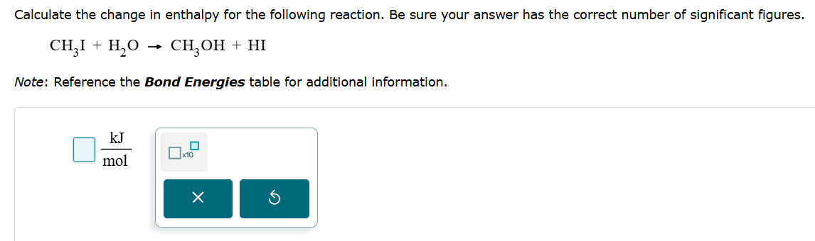 kJ
☐
☐ x10
mol
☑
Calculate the change in enthalpy for the following reaction. Be sure your answer has the correct number of significant figures.
CHỌI + H,O
CH3OH + HI
→>
Note: Reference the Bond Energies table for additional information.
а