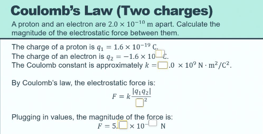 Coulomb's Law (Two charges)
A proton and an electron are 2.0 x 10-10 m apart. Calculate the
magnitude of the electrostatic force between them.
The charge of a proton is q, = 1.6 x 10-19 C.
The charge of an electron is q2 = -1.6 x 10-C.
The Coulomb constant is approximately k =D.0 x 10° N · m²/C².
By Coulomb's law, the electrostatic force is:
19192l
F = k-
Plugging in values, the magnitude of the force is:
F = 5.Ox 10-N
