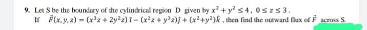 9. Let S be the boundary of the cylindrical region D given by x² + y² ≤4, 0≤z≤ 3.
If F(x, y, z) = (x³z + 2y²z) {-(x²z+y³z)j + (x²+y²)k, then find the outward flux of F across S.