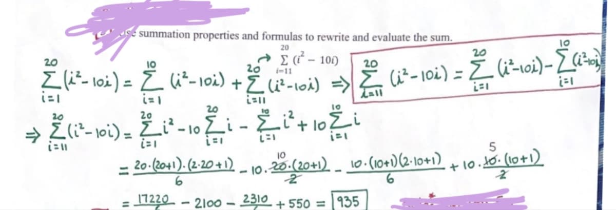 介
20
uz Z-L ܠܬܐ + ܘ L -(ܘܙ ܝ)Z
20
=
L(c-oi).
-
summation properties and formulas to rewrite and evaluate the sum.
20
egi - 10
i=11
-
=
z
20
ܘ ܐܐ ܐ
ܘܐ + tܝ - iܐ ܘܙܝ
ܘܙ , —
=
20
20 (20+1). (2.20+1)
6
17220
-
20
-II
2310
2100-2
i
20
-2
+550 = 935
all
.ܙ
ܙ+o. -2o.(20+1) _ 0.(o+)2-o)
20
5
+ Io . S• (o+)
10. (10 +1
ܐ