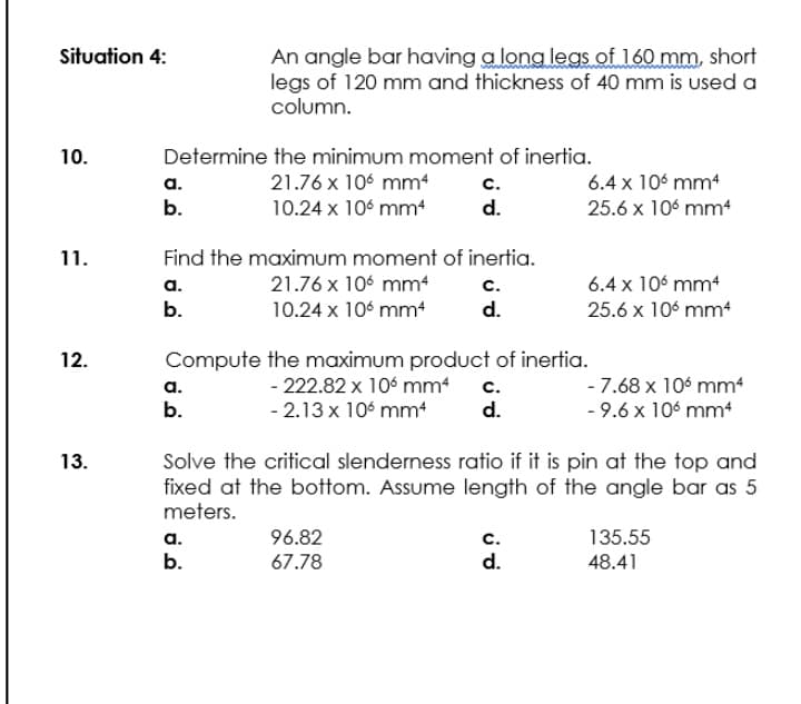 An angle bar having a long legs of 160 mm, short
legs of 120 mm and thickness of 40 mm is used a
column.
Situation 4:
10.
Determine the minimum moment of inertia.
a.
b.
21.76 x 106 mm
10.24 x 106 mm
6.4 x 106 mm4
25.6 x 10° mm4
с.
d.
11.
Find the maximum moment of inertia.
6.4 x 106 mm
25.6 x 106 mm4
а.
21.76 x 106 mm4
с.
b.
10.24 x 106 mmt
d.
Compute the maximum product of inertia.
- 222.82 x 106 mm4
12.
a.
b.
- 7.68 x 10 mm
- 9.6 x 106 mm
с.
- 2.13 x 106 mm
d.
Solve the critical slenderness ratio if it is pin at the top and
fixed at the bottom. Assume length of the angle bar as 5
meters.
13.
96.82
с.
d.
a.
135.55
b.
67.78
48.41
