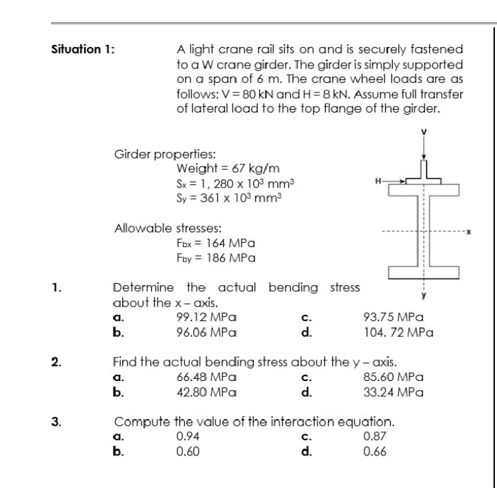 Situation 1:
A light crane rail sits on and is securely fastened
to a W crane girder. The girder is simply supported
on a span of 6 m. The crane wheel loads are as
follows: V= 80 kN and H = 8 kN. Assume full transfer
of lateral load to the top flange of the girder.
Girder properties:
Weight = 67 kg/m
Sx = 1, 280 x 103 mm3
Sy = 361 x 103 mm3
Allowable stresses:
Fbx = 164 MPa
Fby = 186 MPa
Determine the actual bending stress
about the x- axis.
1.
99.12 MPa
с.
d.
а.
93.75 MPa
b.
96.06 MPa
104. 72 MPa
2.
Find the actual bending stress about the y - axis.
a.
66.48 MPa
с.
85.60 MPa
b.
42.80 MPa
d.
33.24 MPa
Compute the value of the interaction equation.
a.
b.
3.
0.94
с.
0.87
0.60
d.
0.66
