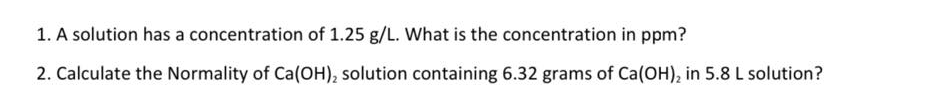 1. A solution has a concentration of 1.25 g/L. What is the concentration in ppm?
2. Calculate the Normality of Ca(OH), solution containing 6.32 grams of Ca(OH), in 5.8 L solution?
