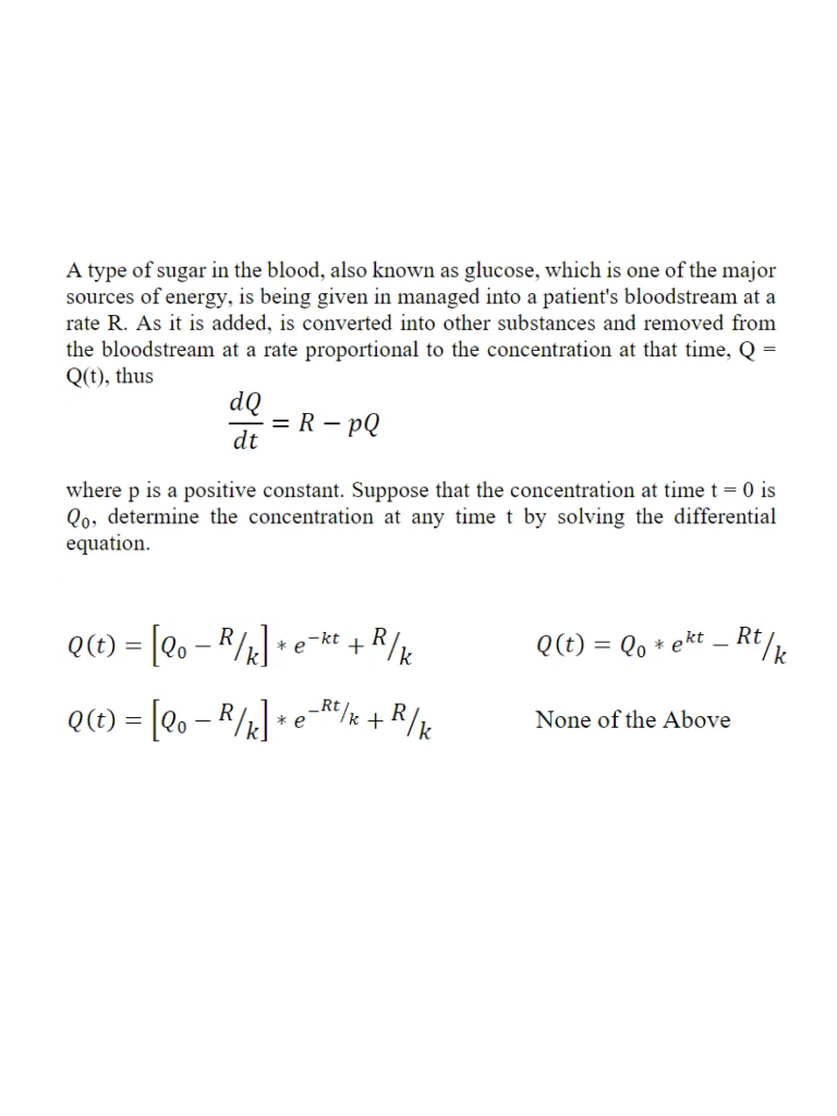 A type of sugar in the blood, also known as glucose, which is one of the major
sources of energy, is being given in managed into a patient's bloodstream at a
rate R. As it is added, is converted into other substances and removed from
the bloodstream at a rate proportional to the concentration at that time, Q =
Q(t), thus
dQ
= R – pQ
dt
where p is a positive constant. Suppose that the concentration at time t = 0 is
Qo, determine the concentration at any time t by solving the differential
equation.
Q(E) = [eo – R/&] •
+R/k
Rt/k
-kt
* e
Q(t) = Qo * ekt .
Q(E) = [eo – R/x]
-Rt/k + R/k
* e
None of the Above
