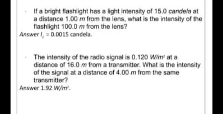 If a bright flashlight has a light intensity of 15.0 candela at
a distance 1.00m from the lens, what is the intensity of the
flashlight 100.0 m from the lens?
Answer I, = 0.0015 candela.
The intensity of the radio signal is 0.120 W/m at a
distance of 16.0 m from a transmitter. What is the intensity
of the signal at a distance of 4.00m from the same
transmitter?
Answer 1.92 W/m.
