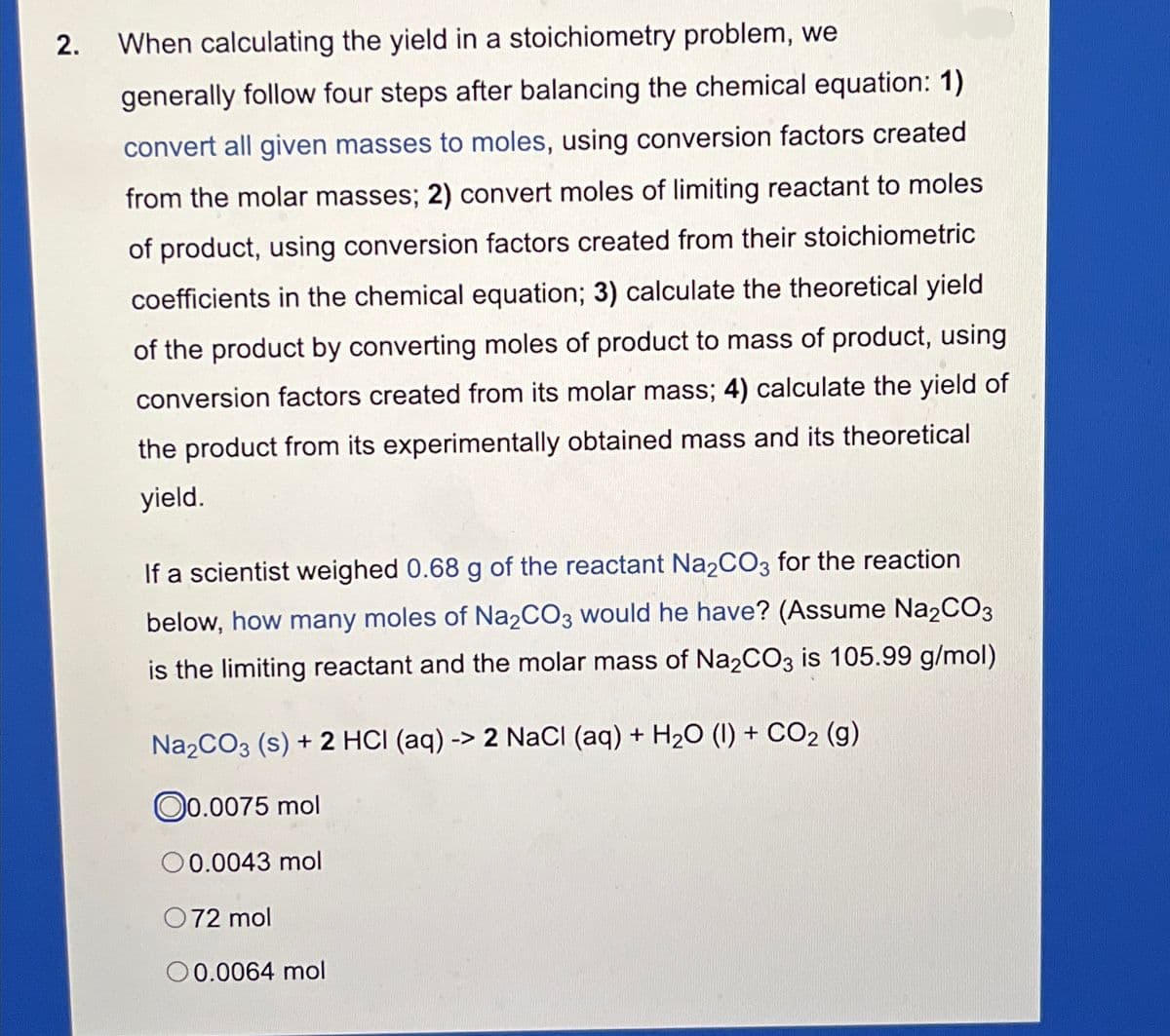 2.
When calculating the yield in a stoichiometry problem, we
generally follow four steps after balancing the chemical equation: 1)
convert all given masses to moles, using conversion factors created
from the molar masses; 2) convert moles of limiting reactant to moles
of product, using conversion factors created from their stoichiometric
coefficients in the chemical equation; 3) calculate the theoretical yield
of the product by converting moles of product to mass of product, using
conversion factors created from its molar mass; 4) calculate the yield of
the product from its experimentally obtained mass and its theoretical
yield.
If a scientist weighed 0.68 g of the reactant Na2CO3 for the reaction
below, how many moles of Na2CO3 would he have? (Assume Na2CO3
is the limiting reactant and the molar mass of Na2CO3 is 105.99 g/mol)
Na₂CO3 (s) + 2 HCI (aq) -> 2 NaCl (aq) + H₂O (1) + CO₂ (g)
0.0075 mol
00.0043 mol
072 mol
00.0064 mol