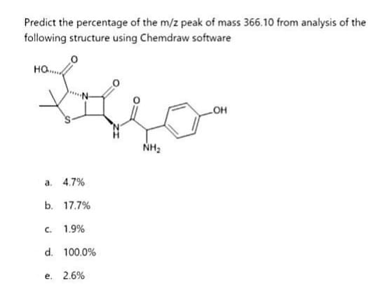 Predict the percentage of the m/z peak of mass 366.10 from analysis of the
following structure using Chemdraw software
Biljo
NH₂
HO
a. 4.7%
b. 17.7%
c. 1.9%
d. 100.0%
e. 2.6%
-OH