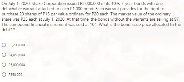 On July 1, 2020, Shake Corporation issued P5,000,000 of its 10%, 7-year bonds with one
detachable warrant attached to each P1,000 bond. Each warrant provides for the right to
purchase 20 shares of P15 par value ordinary for P20 each. The market value of the ordinary
share was P25 each at July 1, 2020. At that time, the bonds without the warrants are selling at 97.
The compound financial instrument was sold at 104. What is the bond issue price allocated to the
debt? *
P5,200,000
P4,850,000
P5,000,000
P350,000
