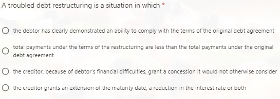 A troubled debt restructuring is a situation in which *
O the debtor has clearly demonstrated an ability to comply with the terms of the original debt agreement
total payments under the terms of the restructuring are less than the total payments under the original
debt agreement
O the creditor, because of debtor's financial difficulties, grant a concession it would not otherwise consider
O the creditor grants an extension of the maturity date, a reduction in the interest rate or both
