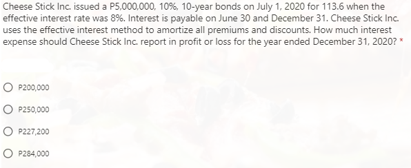 Cheese Stick Inc. issued a P5,000,000, 10%, 10-year bonds on July 1, 2020 for 113.6 when the
effective interest rate was 8%. Interest is payable on June 30 and December 31. Cheese Stick Inc.
uses the effective interest method to amortize all premiums and discounts. How much interest
expense should Cheese Stick Inc. report in profit or loss for the year ended December 31, 2020? *
P200,000
P250,000
P227,200
P284,000
