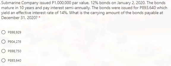 Submarine Company issued P1,000,000 par value, 12% bonds on January 2, 2020. The bonds
mature in 10 years and pay interest semi-annually. The bonds were issued for P893,640 which
yield an effective interest rate of 14%. What is the carrying amount of the bonds payable at
December 31, 2020? *
P898,929
O P904,276
O P898,750
O P893,640
