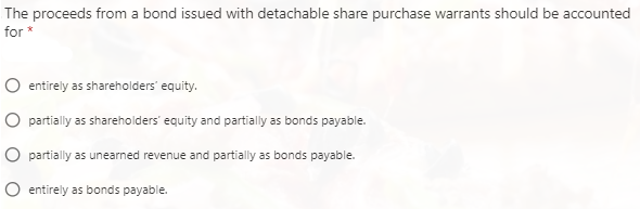 The proceeds from a bond issued with detachable share purchase warrants should be accounted
for *
entirely as shareholders' equity.
partially as shareholders' equity and partially as bonds payable.
partially as unearned revenue and partially as bonds payable.
O entirely as bonds payable.
