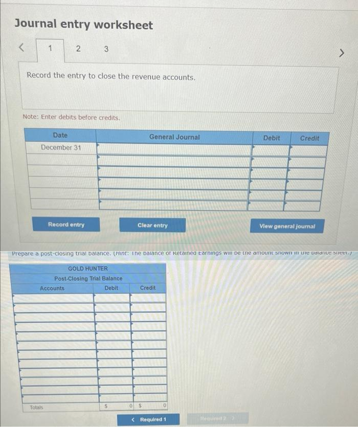 Journal entry worksheet
<
1
2
Record the entry to close the revenue accounts.
Note: Enter debits before credits.
Date
December 31
Totals
3
Record entry
Accounts
GOLD HUNTER
Post-Closing Trial Balance
Debit
S
General Journal
Clear entry
Prepare a post-closing trial balance. (Hint: The balance or ketained Earnings will be the amount snown in the vidrice sheet.)
Credit
0 $
0
Debit
< Required 1
Credit
View general journal