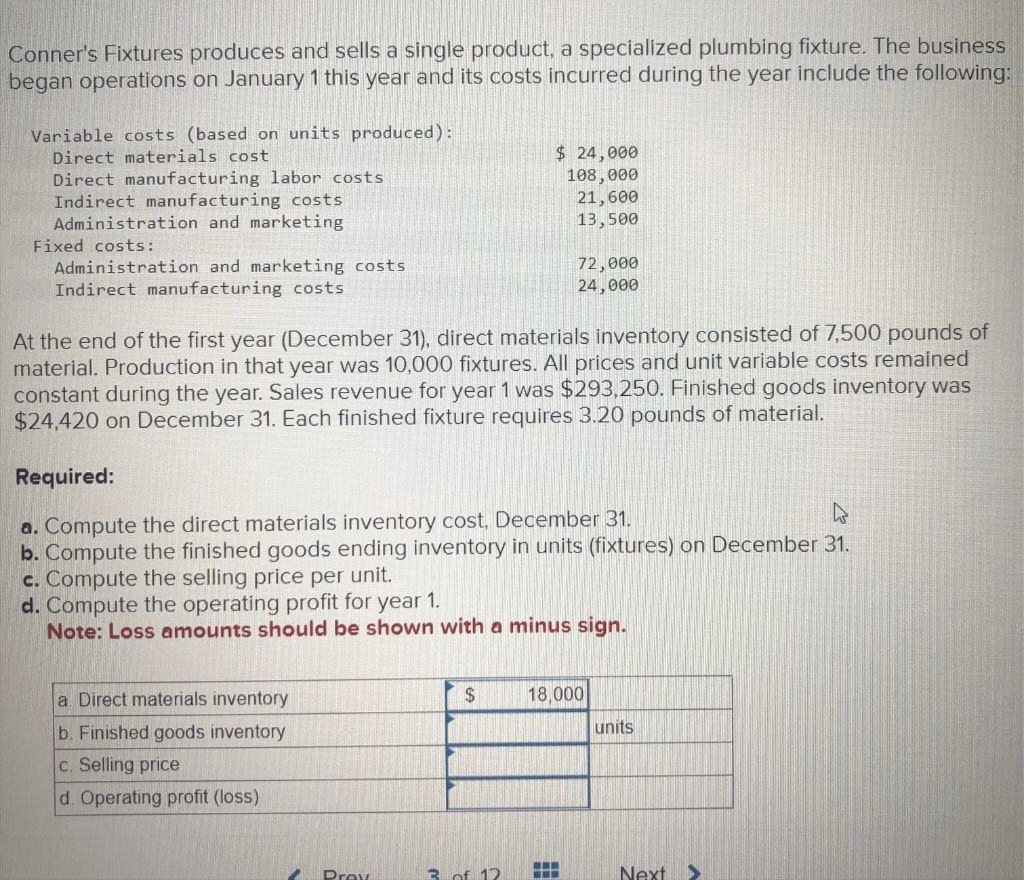 Conner's Fixtures produces and sells a single product, a specialized plumbing fixture. The business
began operations on January 1 this year and its costs incurred during the year include the following:
Variable costs (based on units produced):
Direct materials cost
Direct manufacturing labor costs
Indirect manufacturing costs
Administration and marketing
Fixed costs:
Administration and marketing costs
Indirect manufacturing costs
At the end of the first year (December 31), direct materials inventory consisted of 7,500 pounds of
material. Production in that year was 10,000 fixtures. All prices and unit variable costs remained
constant during the year. Sales revenue for year 1 was $293,250. Finished goods inventory was
$24,420 on December 31. Each finished fixture requires 3.20 pounds of material.
Required:
L
a. Compute the direct materials inventory cost, December 31.
b. Compute the finished goods ending inventory in units (fixtures) on December 31.
c. Compute the selling price per unit.
a. Direct materials inventory
b. Finished goods inventory
c. Selling price
d. Operating profit (loss)
d. Compute the operating profit for year 1.
Note: Loss amounts should be shown with a minus sign.
2
$ 24,000
108,000
21,600
13,500
Prev
$
72,000
24,000
3 of 12
18,000
www
units
Next >