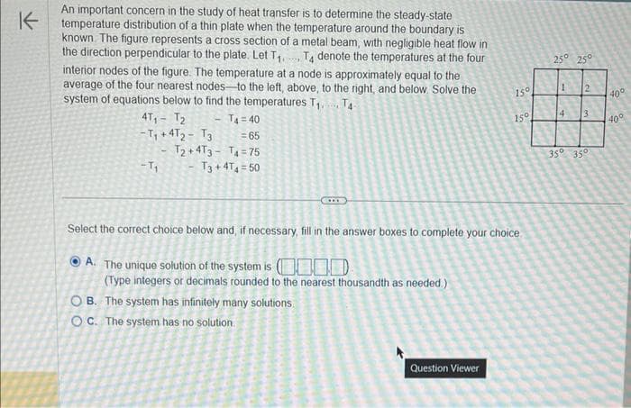 K
An important concern in the study of heat transfer is to determine the steady-state
temperature distribution of a thin plate when the temperature around the boundary is
known. The figure represents a cross section of a metal beam, with negligible heat flow in
the direction perpendicular to the plate. Let T₁ T4 denote the temperatures at the four
interior nodes of the figure. The temperature at a node is approximately equal to the
average of the four nearest nodes to the left, above, to the right, and below. Solve the
system of equations below to find the temperatures T₁.
T4-
T4 = 40
= 65
T2+4T3 T4=75
T3 +4T4=50
4T₁ T₂
-Т, + 4т2 - Т3
-T₁
****
OB. The system has infinitely many solutions
OC. The system has no solution.
150
Select the correct choice below and, if necessary, fill in the answer boxes to complete your choice
A. The unique solution of the system is ( 000
(Type integers or decimals rounded to the nearest thousandth as needed.)
Question Viewer
150
25° 25°
1
2
4 13
35⁰ 350
40°
40°