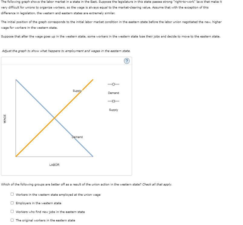 WAGE
The following graph shows the labor market in a state in the East. Suppose the legislature in this state passes strong "right-to-work" laws that make it
very difficult for unions to organize workers, so the wage is always equal to the market-clearing value. Assume that with the exception of this
difference in legislation, the western and eastern states are extremely similar.
The initial position of the graph corresponds to the initial labor market condition in the eastern state before the labor union negotiated the new, higher
wage for workers in the western state.
Suppose that after the wage goes up in the western state, some workers in the western state lose their jobs and decide to move to the eastern state.
Adjust the graph to show what happens to employment and wages in the eastern state.
LABOR
Supply
Demand
Demand
°
Supply
(?)
Which of the following groups are better off as a result of the union action in the western state? Check all that apply.
Workers in the western state employed at the union wage
Employers in the western state
Workers who find new jobs in the eastern state
The original workers in the eastern state