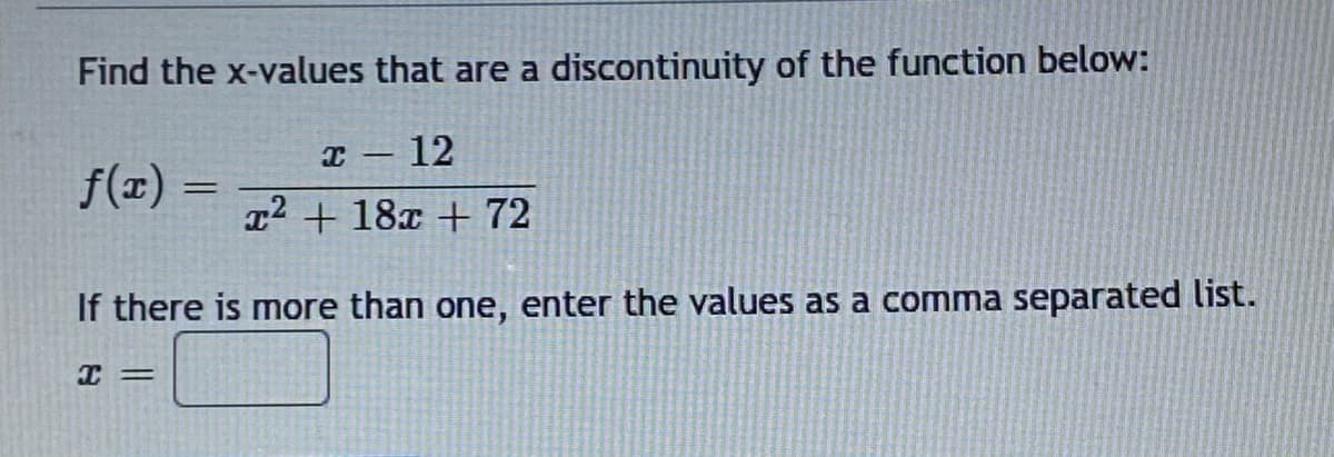 Find the x-values that are a discontinuity of the function below:
I – 12
f(x) =
T2 + 18x + 72
If there is more than one, enter the values as a comma separated list.
I =
