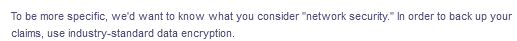 To be more specific, we'd want to know what you consider "network security." In order to back up your
claims, use industry-standard data encryption.
