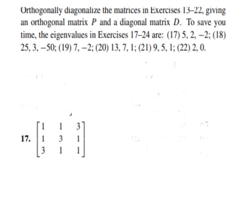 Orthogonally diagonalize the matrices in Exercises 13–22, giving
an orthogonal matrix P and a diagonal matrix D. To save you
time, the eigenvalues in Exercises 17–24 are: (17) 5, 2, –2; (18)
25, 3, –50; (19) 7, –2; (20) 13, 7, 1; (21) 9, 5, 1; (22) 2, 0.
1
3
17.
1
3
1
3
1
1
