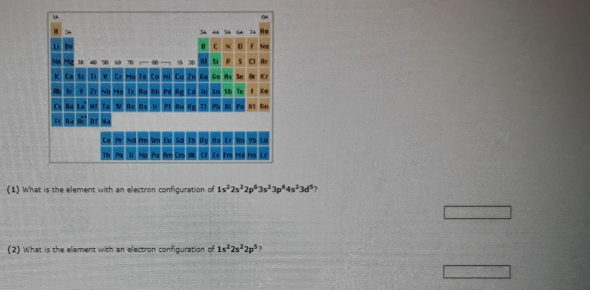 TA
H
2
Li Ba
Na Mg 36 148 58 63 78
K Ca Sc Ti V
Rb Sr Y Zr Nb Mo Tc Ru Rh Pd Ag Cd
Cs Ba La
Hf Ta W Re Os Ir Pl
Fr Ra Ac RT Ha
88
34
B
28 Al Si
54 GA
NO
P S
Cr Mn Fe Co Ni Cu Zn Ga Ge As Se
In Sn Sb Te
BA
74 He
Ne
Cl Ar
Br Kr
I Xe
Bi Po At Rn
Ce Pr Nd Pm Sm Eu Gd Tb Dy Ho Er Tm Yb Lu
Th Pa U Np Pu Am Cm Bk Cf Es Fm Md No Lr
(1) What is the element with an electron configuration of 1s²2s²2p 3s23p64s23d³?
(2) What is the element with an electron configuration of 1s²2s²2p²?
[1