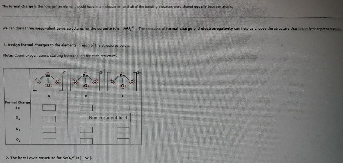 The formal charge is the "charge an element would have in a molecule or lon if all of the bonding electrons were shared equally between atciris.
We can draw three inequivalent Lewis structures for the selenite ion, Se0₂¹. The concepts of formal charge and electronegativity can help us choose the structure that is the best representation.
2-
1. Assign formal charges to the elements in each of the structures below.
Note: Count oxygen atoms starting from the left for each structure.
Formal Charge
Se
0₁
0₂
03
20:
:0:
0000
0:
2
01
Se
HO:
B
0.
2. The best Lewis structure for Se0₂² is.
2-
0.
Se
FOR
Numeric input field
0.
O