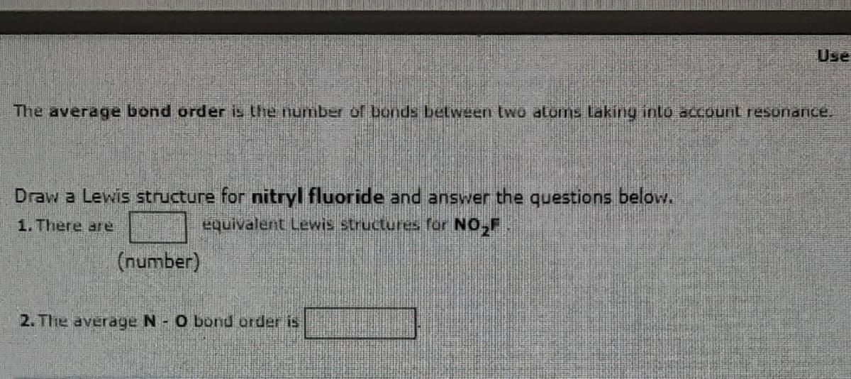 The average bond order is the number of bonds between two atums Laking into account resonance.
Draw a Lewis structure for nitryl fluoride and answer the questions below.
1. There are
equivalent Lewis structures for NO₂
(number)
Use
2. The average N - O bond order is