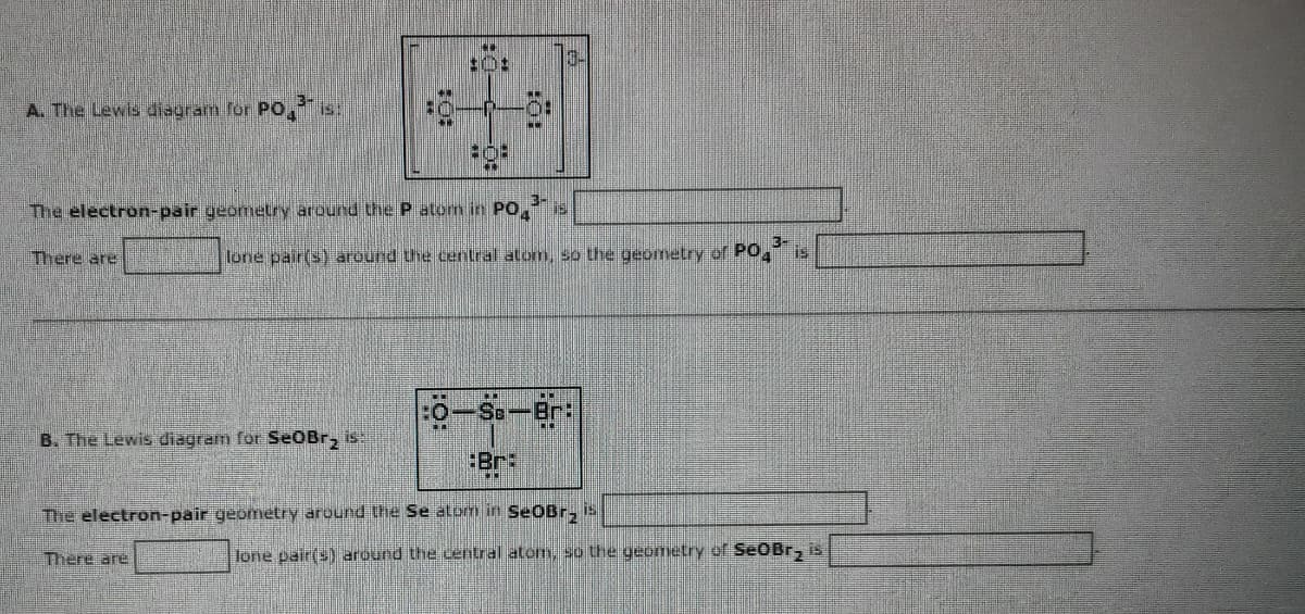 A. The Lewis diagram for PO
There are
HO
B. The Lewis diagram for SeoBr2 is:
Foot
3-
The electron-pair geometry around the P atom in PO 19
There are
M
808
lone pair(s) around the central atom, so the geometry of PO,3 is
CEN
:0-Se-Br:
Br:
"D
The electron-pair geometry around the Se alom in SeoBr₂ is
lone pair(s) around the central atom, so the geometry of SeoBr₂ is